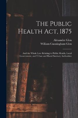 The Public Health Act, 1875: And the Whole Law Relating to Public Health, Local Government, and Urban and Rural Sanitary Authorities - William Cunningham Glen,Alexander Glen - cover