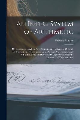 An Intire System of Arithmetic: Or, Arithmetic in All Its Parts: Containing I. Vulgar; Ii. Decimal; Iii. Duodecimal; Iv. Sexagesimal; V. Political; Vi. Logarithmical; Vii. Lineal; Viii. Instrumental; Ix. Algebraical. With the Arithmetic of Negatives, And - Edward Hatton - cover