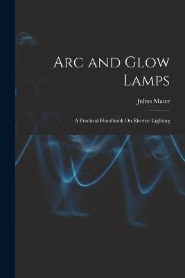 Arc and Glow Lamps: A Practical Handbook On Electric Lighting - Julius Maier - cover