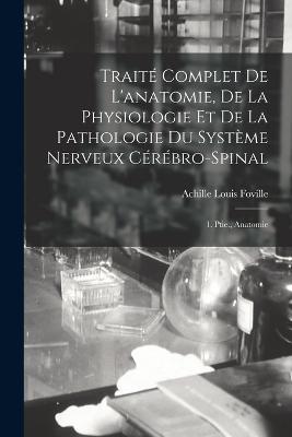 Traité Complet De L'anatomie, De La Physiologie Et De La Pathologie Du Système Nerveux Cérébro-Spinal: 1. Ptie., Anatomie - Achille Louis Foville - cover