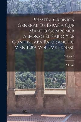 Primera Crónica General De España Que Mandó Componer Alfonso El Sabio Y Se Continuaba Bajo Sancho IV En 1289, Volume 1; Volume 5 - Alfonso - cover
