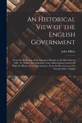 An Historical View of the English Government: From the Settlement of the Saxons in Britain, to the Revolutin in 1688: To Which Are Subjoined, Some Dissertations Connected With the History of the Government, From the Revolution to the Present Time, Volume - John Millar - cover