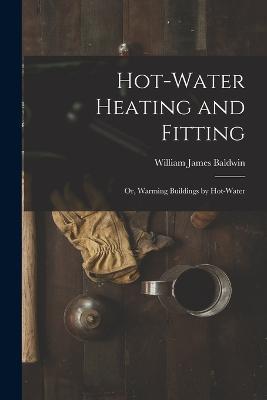 Hot-Water Heating and Fitting: Or, Warming Buildings by Hot-Water - William James Baldwin - cover