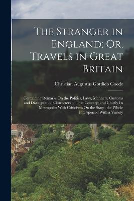 The Stranger in England; Or, Travels in Great Britain: Containing Remarks On the Politics, Laws, Manners, Customs and Distinguished Characters of That Country; and Chiefly Its Metropolis: With Criticisms On the Stage. the Whole Interspersed With a Variety - Christian Augustus Gottlieb Goede - cover
