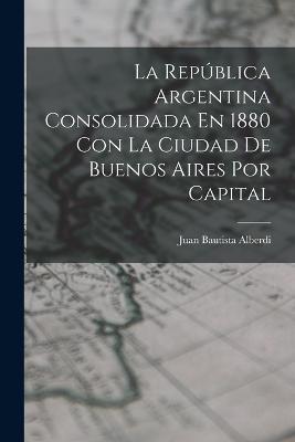 La Republica Argentina Consolidada En 1880 Con La Ciudad De Buenos Aires Por Capital - Juan Bautista Alberdi - cover