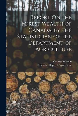 Report On the Forest Wealth of Canada, by the Statistician of the Department of Agriculture - George Johnson - cover