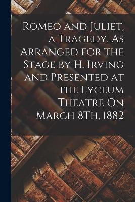 Romeo and Juliet, a Tragedy, As Arranged for the Stage by H. Irving and Presented at the Lyceum Theatre On March 8Th, 1882 - Anonymous - cover