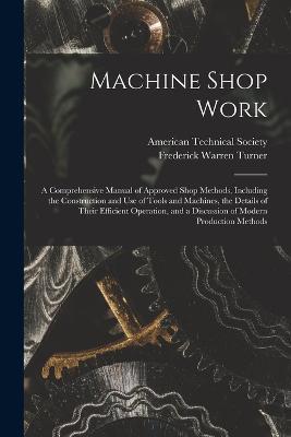 Machine Shop Work: A Comprehensive Manual of Approved Shop Methods, Including the Construction and Use of Tools and Machines, the Details of Their Efficient Operation, and a Discussion of Modern Production Methods - Frederick Warren Turner - cover