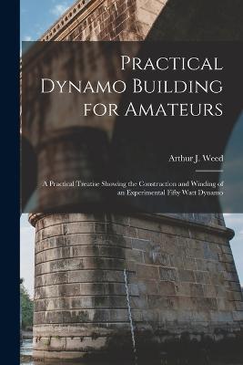 Practical Dynamo Building for Amateurs: A Practical Treatise Showing the Construction and Winding of an Experimental Fifty Watt Dynamo - Arthur J Weed - cover