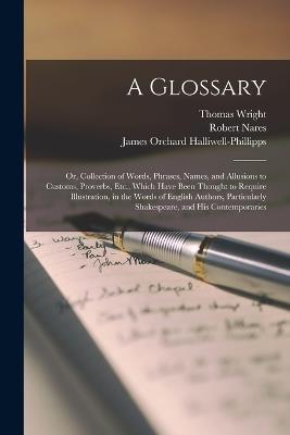 A Glossary: Or, Collection of Words, Phrases, Names, and Allusions to Customs, Proverbs, Etc., Which Have Been Thought to Require Illustration, in the Words of English Authors, Particularly Shakespeare, and His Contemporaries - James Orchard Halliwell-Phillipps,Thomas Wright,Robert Nares - cover
