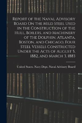 Report of the Naval Advisory Board On the Mild Steel Used in the Construction of the Hull, Boilers, and Machinery of the Dolphin, Atlanta, Boston, and Chicago, Four Steel Vessels Constructed Under the Acts of August 5, 1882, and March 3, 1883 - cover