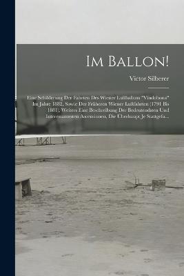 Im Ballon!: Eine Schilderung Der Fahrten Des Wiener Luftballons Vindobona Im Jahre 1882, Sowie Der Fruheren Wiener Luftfahrten (1791 Bis 1881), Weiters Eine Beschreibung Der Bedeutendsten Und Interessantesten Ascensionen, Die UEberhaupt Je Stattgefu... - Victor Silberer - cover