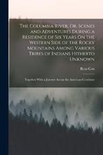 The Columbia River, Or, Scenes and Adventures During a Residence of Six Years On the Western Side of the Rocky Mountains Among Various Tribes of Indians Hitherto Unknown: Together With a Journey Across the American Continent