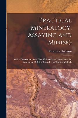 Practical Mineralogy, Assaying and Mining: With a Description of the Useful Minerals, and Instructions for Assaying and Mining According to Simplest Methods - Frederick Overman - cover