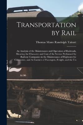 Transportation by Rail: An Analysis of the Maintenance and Operation of Railroads, Showing the Character and Cost of the Service Performed by Railway Companies in the Maintenance of Highways for Commerce, and As Carriers of Passengers, Freight, and the Un - Thomas Mann Randolph Talcott - cover