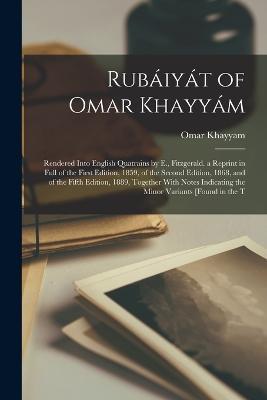 Rubaiyat of Omar Khayyam: Rendered Into English Quatrains by E., Fitzgerald. a Reprint in Full of the First Edition, 1859, of the Second Edition, 1868, and of the Fifth Edition, 1889, Together With Notes Indicating the Minor Variants [Found in the T - Omar Khayyam - cover