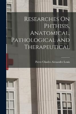 Researches On Phthisis, Anatomical, Pathological and Therapeutical - Pierre Charles Alexandre Louis - cover