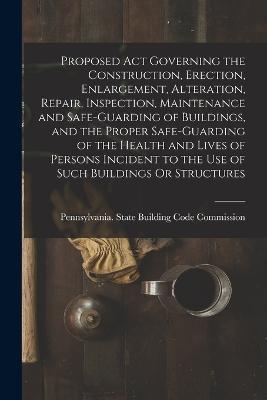 Proposed Act Governing the Construction, Erection, Enlargement, Alteration, Repair, Inspection, Maintenance and Safe-Guarding of Buildings, and the Proper Safe-Guarding of the Health and Lives of Persons Incident to the Use of Such Buildings Or Structures - cover