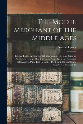 The Model Merchant of the Middle Ages: Exemplified in the Story of Whittington and His Cat: Being an Attempt to Rescue That Interesting Story From the Region of Fable, and to Place It in Its Proper Position in the Legitimate History of This Country - Samuel Lysons - cover