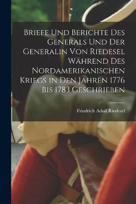 Briefe Und Berichte Des Generals Und Der Generalin Von Riedesel Während Des Nordamerikanischen Kriegs in Den Jahren 1776 Bis 1783 Geschrieben - Friedrich Adolf Riedesel - cover