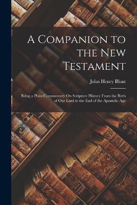 A Companion to the New Testament: Being a Plain Commentary On Scripture History From the Birth of Our Lord to the End of the Apostolic Age - John Henry Blunt - cover