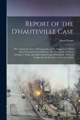 Report of the D'hauteville Case: The Commonwealth of Pennsylvania, at the Suggestion of Paul Daniel Gonsalve Grand D'hauteville, Versus David Sears, Miriam C. Sears, and Ellen Sears Grand D'hauteville: Habeas Corpus for the Custody of an Infant Child - David Sears - cover