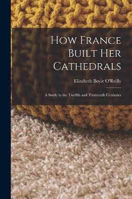How France Built Her Cathedrals: A Study in the Twelfth and Thirteenth Centuries - Elizabeth Boyle O'Reilly - cover