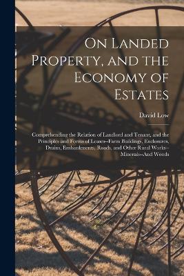 On Landed Property, and the Economy of Estates: Comprehending the Relation of Landlord and Tenant, and the Principles and Forms of Leases--Farm Buildings, Enclosures, Drains, Embankments, Roads, and Other Rural Works--Minerals--And Woods - David Low - cover
