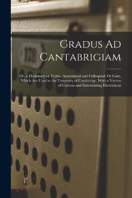 Gradus Ad Cantabrigiam: Or, a Dictionary of Terms, Academical and Colloquial, Or Cant, Which Are Used at the University of Cambridge, With a Variety of Curious and Entertaining Illustrations - Anonymous - cover