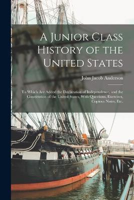 A Junior Class History of the United States: To Which Are Added the Declaration of Independence, and the Constitution of the United States, With Questions, Exercises, Copious Notes, Etc. - John Jacob Anderson - cover