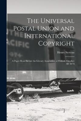The Universal Postal Union and International Copyright: A Paper Read Before the Library Association at Oxford, October 3D 1878 - Henry Stevens - cover