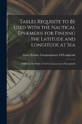 Tables Requisite to Be Used With the Nautical Ephemeris for Finding the Latitude and Longitude at Sea: Published by Order of the Commissioners of Longitude - cover