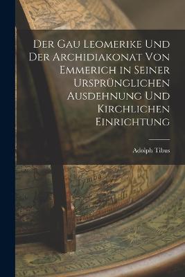Der Gau Leomerike Und Der Archidiakonat Von Emmerich in Seiner Ursprünglichen Ausdehnung Und Kirchlichen Einrichtung - Adolph Tibus - cover