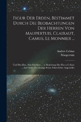 Figur Der Erden, Bestimmet Durch Die Beobachtungen Der Herren Von Maupertuis, Clairaut, Camus, Le Monnier ...: Und Des Hrn. Abts Outhiers ... in Begleitung Des Herrn Celsius ... Auf Ordre Des Konigs Beym Polar-Zirkel Angestellet - Maupertuis,Anders Celsius - cover