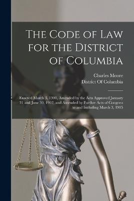 The Code of Law for the District of Columbia: Enacted March 3, 1901, Amended by the Acts Approved January 31 and June 30, 1902, and Amended by Further Acts of Congress to and Including March 3, 1905 - Charles Moore - cover