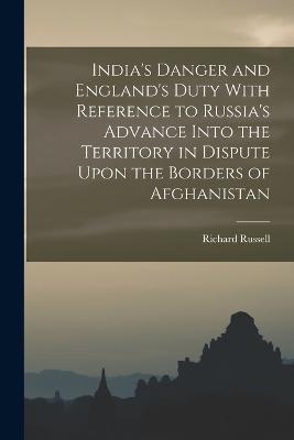 India's Danger and England's Duty With Reference to Russia's Advance Into the Territory in Dispute Upon the Borders of Afghanistan - Richard Russell - cover