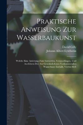 Praktische Anweisung Zur Wasserbaukunst: Welche Eine Anleitung Zum Entwerfen, Veranschlagen, Und Ausführen Der Am Gewöhnlichsten Vorkommenden Wasserbaue Enthält, Viertes Heft - Johann Albert Eytelwein,David Gilly - cover