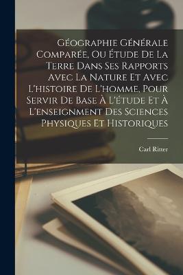 Géographie Générale Comparée, Ou Étude De La Terre Dans Ses Rapports Avec La Nature Et Avec L'histoire De L'homme, Pour Servir De Base À L'étude Et À L'enseignment Des Sciences Physiques Et Historiques - Carl Ritter - cover