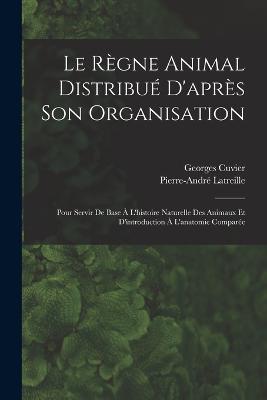 Le Regne Animal Distribue D'apres Son Organisation: Pour Servir De Base A L'histoire Naturelle Des Animaux Et D'introduction A L'anatomie Comparee - Georges Cuvier,Pierre-Andre Latreille - cover