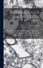A Floral Guide for East Kent, Etc: Being a Record of the Habitats of Indigenous Plants Found in the Eastern Division of the County of Kent, With Those of Faversham. Together With Brief Remarks On the Uses of the Several Species in Rural Or Domestic Econom