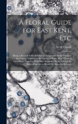 A Floral Guide for East Kent, Etc: Being a Record of the Habitats of Indigenous Plants Found in the Eastern Division of the County of Kent, With Those of Faversham. Together With Brief Remarks On the Uses of the Several Species in Rural Or Domestic Econom - M H Cowell - cover