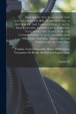 Report at the Session of the Legislature of 1831-32, Presenting a Review of the Various Public Acts, Resolutions, Reports and Surveys, Touching the Subject of the Connection of the Eastern and Western Waters, Through the Territory of Virginia: Together Wi - cover