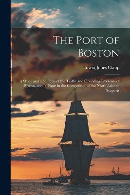 The Port of Boston: A Study and a Solution of the Traffic and Operating Problems of Boston, and Its Place in the Competition of the North Atlantic Seaports - Edwin Jones Clapp - cover