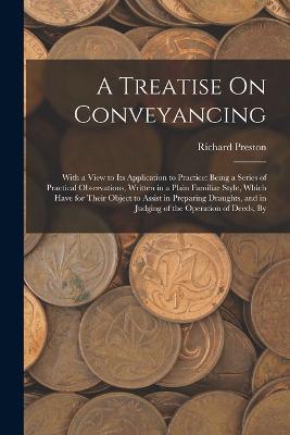A Treatise On Conveyancing: With a View to Its Application to Practice: Being a Series of Practical Observations, Written in a Plain Familiar Style, Which Have for Their Object to Assist in Preparing Draughts, and in Judging of the Operation of Deeds, By - Richard Preston - cover
