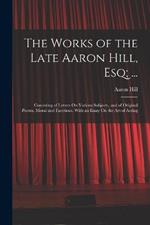 The Works of the Late Aaron Hill, Esq; ...: Consisting of Letters On Various Subjects, and of Original Poems, Moral and Facetious. With an Essay On the Art of Acting