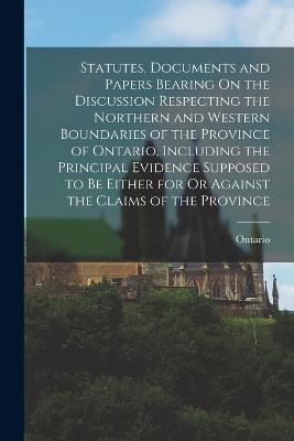 Statutes, Documents and Papers Bearing On the Discussion Respecting the Northern and Western Boundaries of the Province of Ontario, Including the Principal Evidence Supposed to Be Either for Or Against the Claims of the Province - Ontario - cover