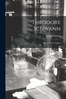 Theodore Schwann: Sa Vie Et Ses Travaux - Leon Fredericq - cover