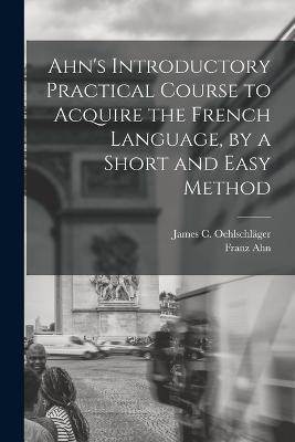 Ahn's Introductory Practical Course to Acquire the French Language, by a Short and Easy Method - Franz Ahn,James C Oehlschlager - cover