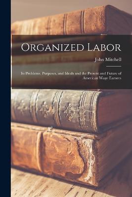 Organized Labor; Its Problems, Purposes, and Ideals and the Present and Future of American Wage Earners - John Mitchell - cover