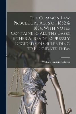 The Common Law Procedure Acts of 1852 & 1854, With Notes Containing All the Cases Either Already Expressly Decided On Or Tending to Elucidate Them - William Francis Finlason - cover